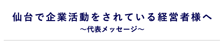 仙台で企業活動をされている経営者様へ ~代表メッセージ~